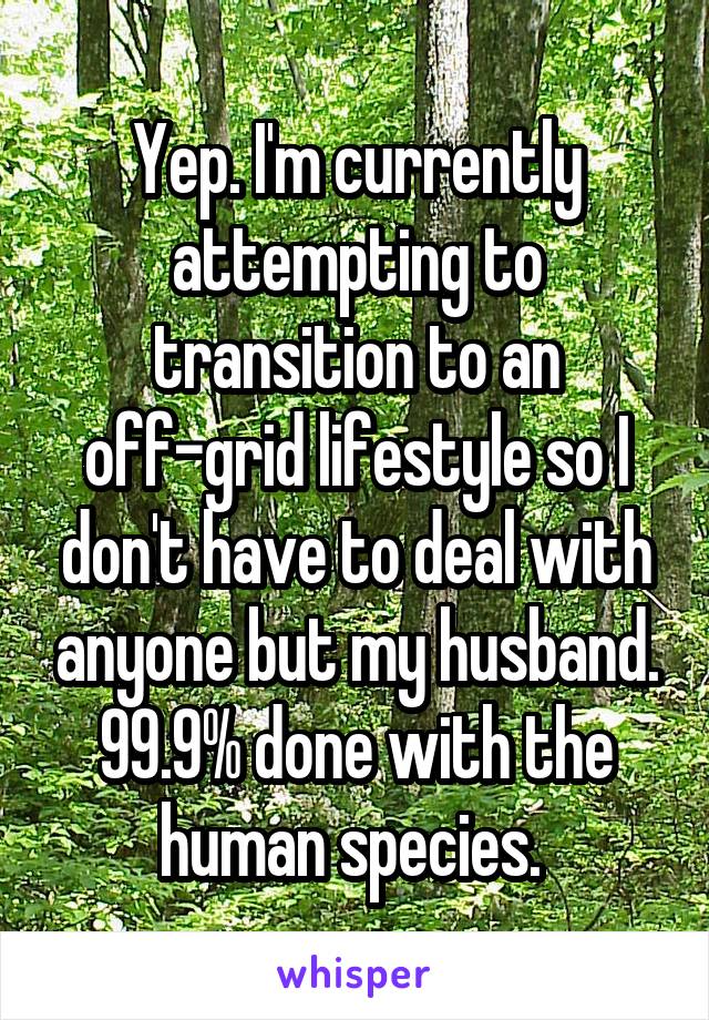 Yep. I'm currently attempting to transition to an off-grid lifestyle so I don't have to deal with anyone but my husband. 99.9% done with the human species. 