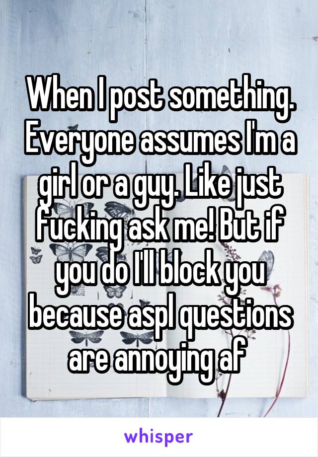 When I post something. Everyone assumes I'm a girl or a guy. Like just fucking ask me! But if you do I'll block you because aspl questions are annoying af 