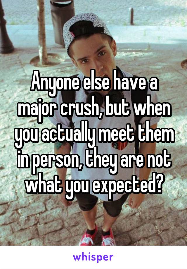 Anyone else have a major crush, but when you actually meet them in person, they are not what you expected?