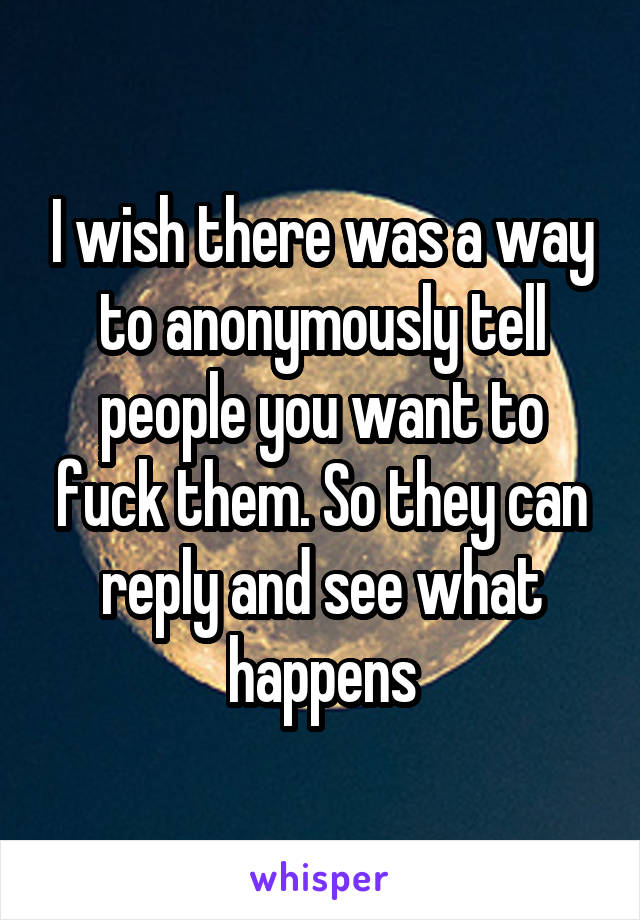 I wish there was a way to anonymously tell people you want to fuck them. So they can reply and see what happens