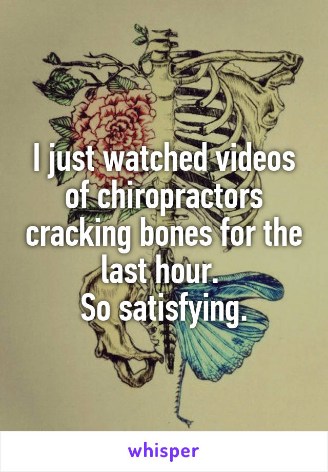 I just watched videos of chiropractors cracking bones for the last hour. 
So satisfying.