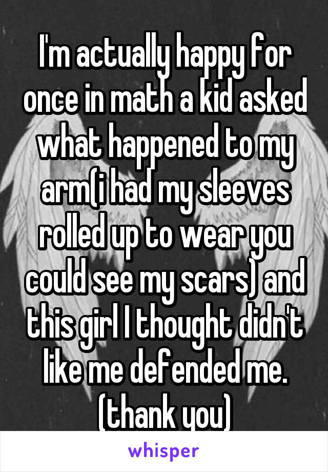 I'm actually happy for once in math a kid asked what happened to my arm(i had my sleeves rolled up to wear you could see my scars) and this girl I thought didn't like me defended me. (thank you)