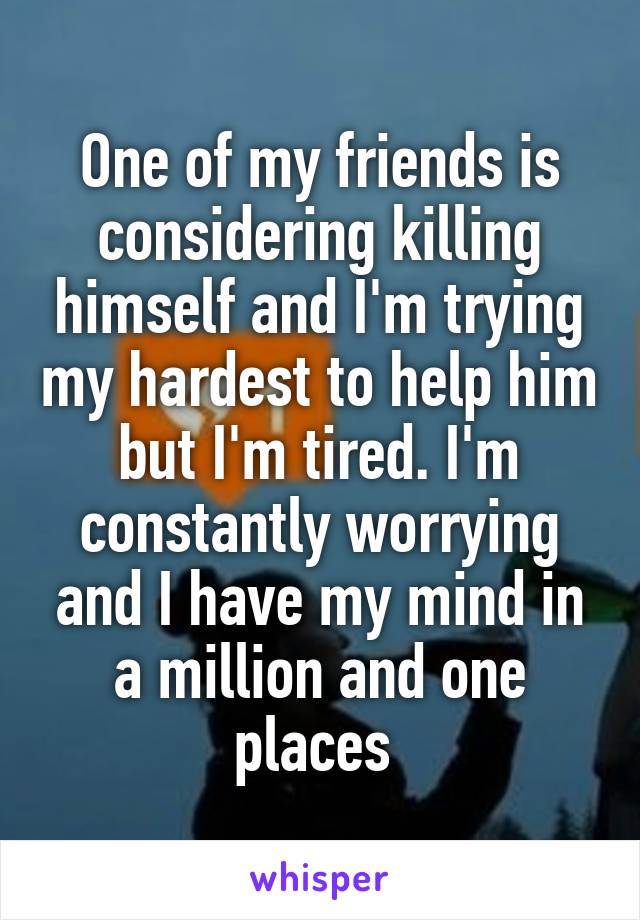 One of my friends is considering killing himself and I'm trying my hardest to help him but I'm tired. I'm constantly worrying and I have my mind in a million and one places 