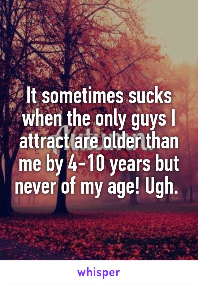 It sometimes sucks when the only guys I attract are older than me by 4-10 years but never of my age! Ugh. 