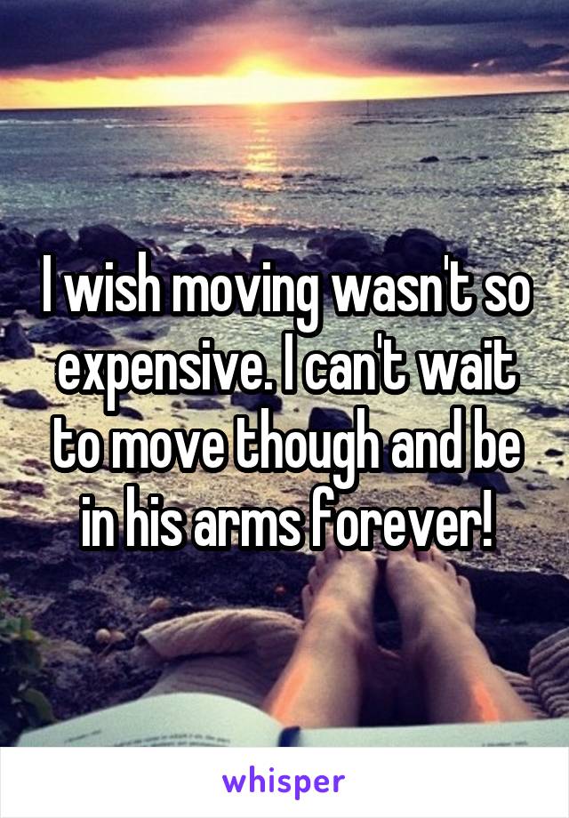 I wish moving wasn't so expensive. I can't wait to move though and be in his arms forever!