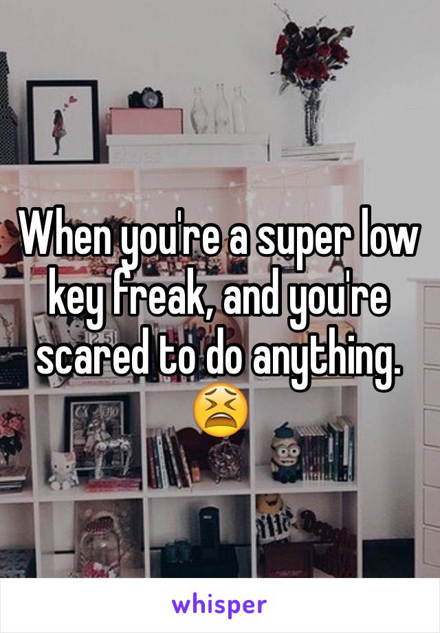 When you're a super low key freak, and you're scared to do anything. 😫