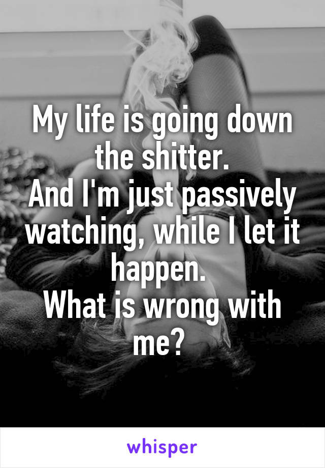 My life is going down the shitter.
And I'm just passively watching, while I let it happen. 
What is wrong with me? 