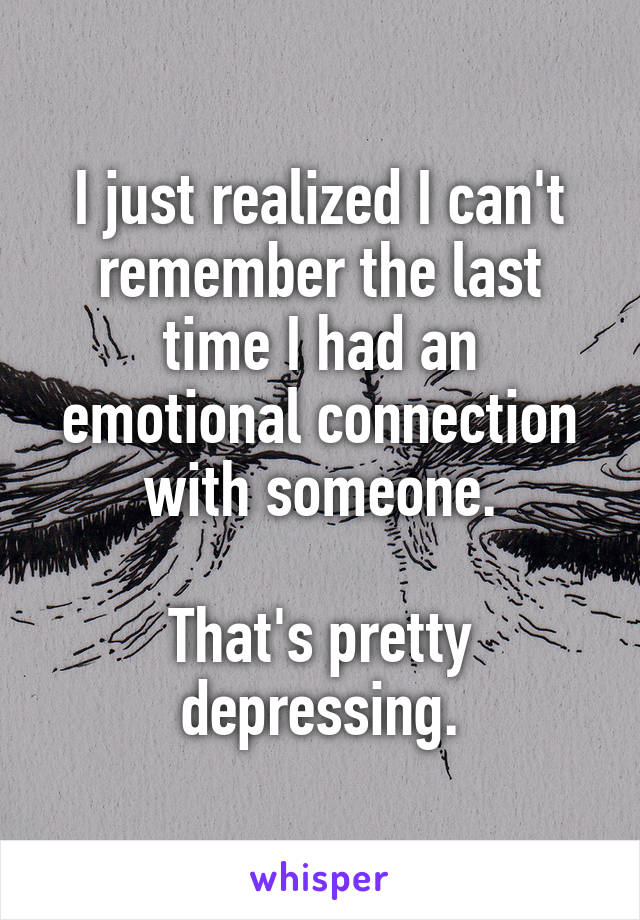 I just realized I can't remember the last time I had an emotional connection with someone.

That's pretty depressing.