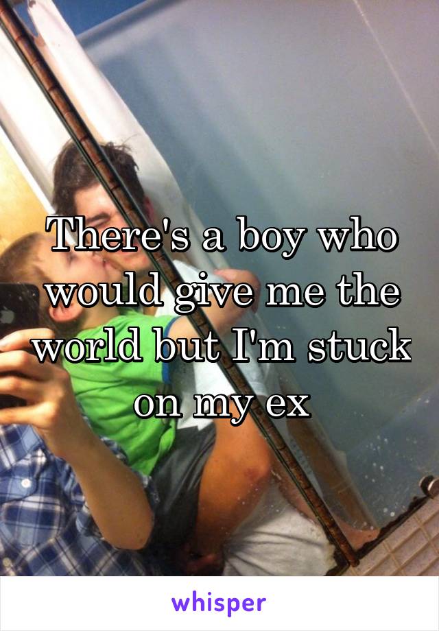 There's a boy who would give me the world but I'm stuck on my ex