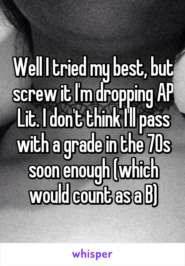 Well I tried my best, but screw it I'm dropping AP Lit. I don't think I'll pass with a grade in the 70s soon enough (which would count as a B)