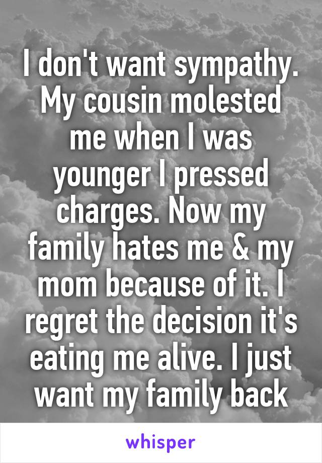 I don't want sympathy.
My cousin molested me when I was younger I pressed charges. Now my family hates me & my mom because of it. I regret the decision it's eating me alive. I just want my family back