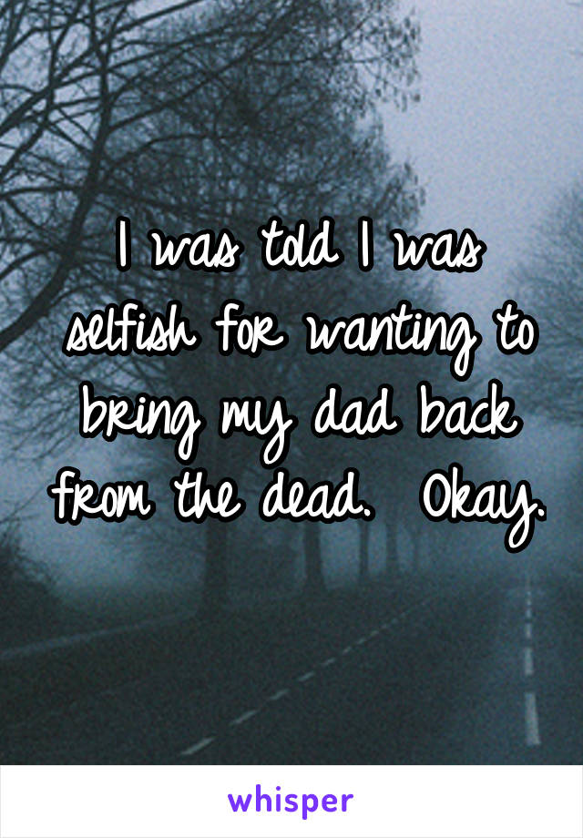 I was told I was selfish for wanting to bring my dad back from the dead.  Okay.   