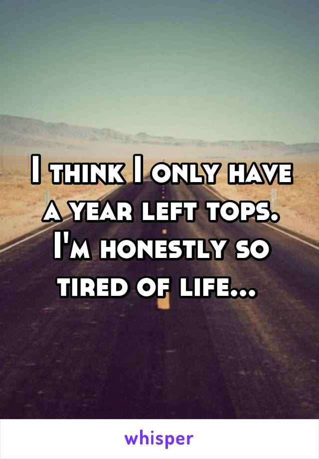 I think I only have a year left tops. I'm honestly so tired of life... 