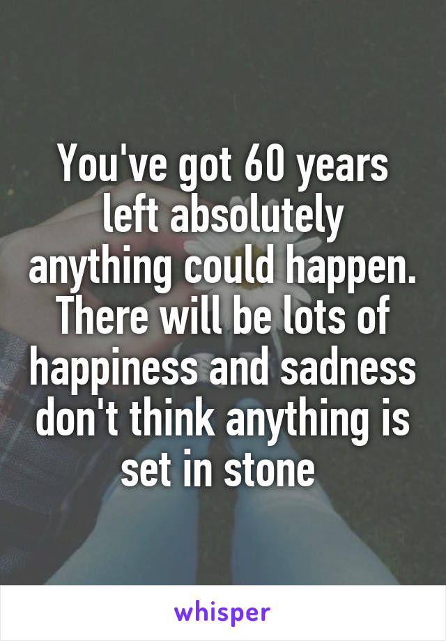 You've got 60 years left absolutely anything could happen. There will be lots of happiness and sadness don't think anything is set in stone 