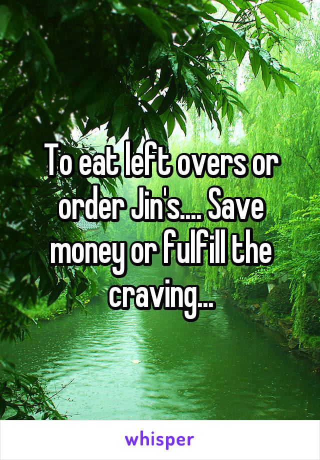 To eat left overs or order Jin's.... Save money or fulfill the craving...