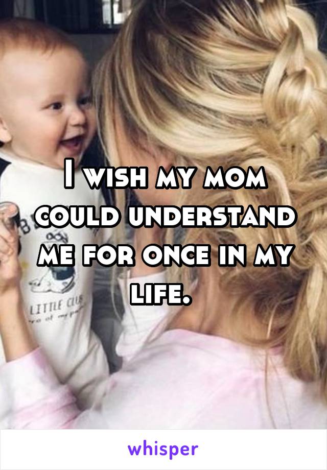 I wish my mom could understand me for once in my life. 