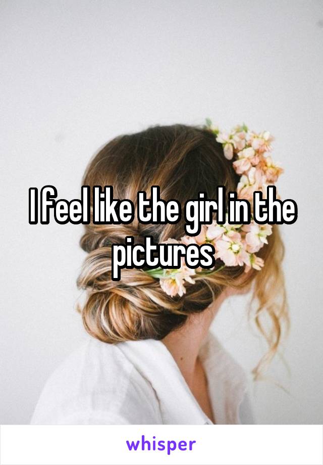 I feel like the girl in the pictures