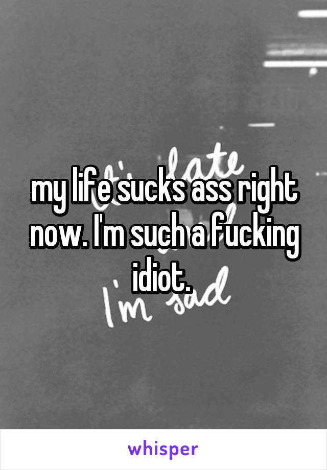 my life sucks ass right now. I'm such a fucking idiot. 