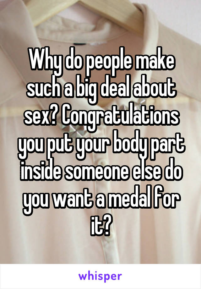 Why do people make such a big deal about sex? Congratulations you put your body part inside someone else do you want a medal for it?