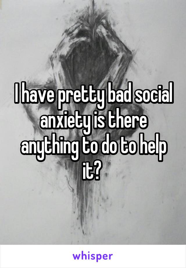 I have pretty bad social anxiety is there anything to do to help it? 