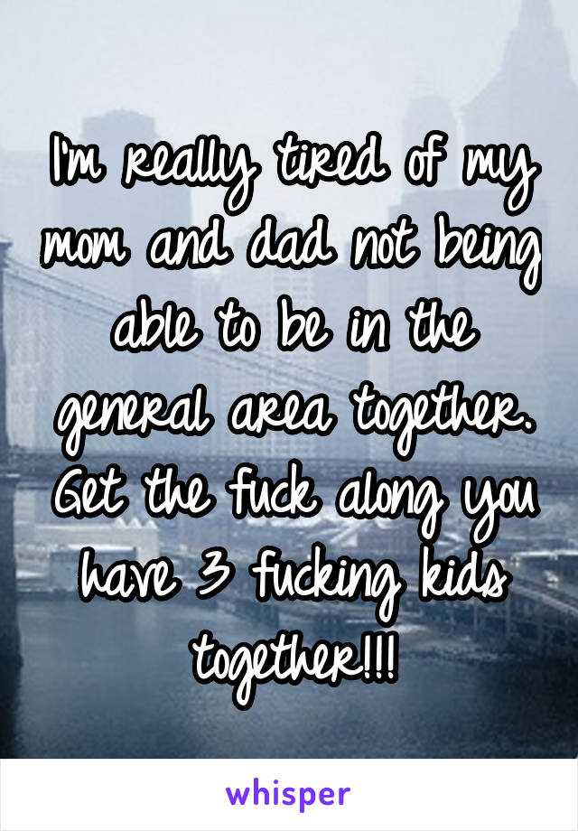 I'm really tired of my mom and dad not being able to be in the general area together. Get the fuck along you have 3 fucking kids together!!!