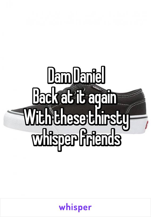 Dam Daniel
Back at it again 
With these thirsty whisper friends