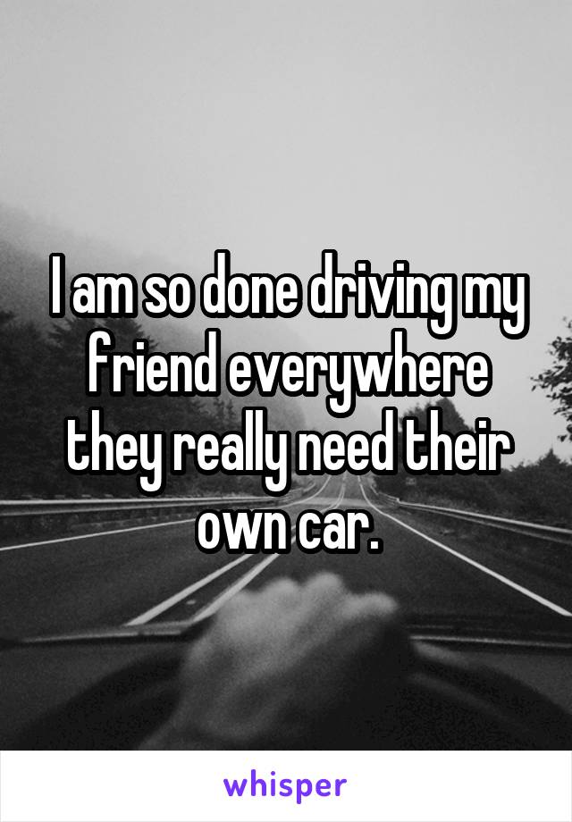 I am so done driving my friend everywhere they really need their own car.