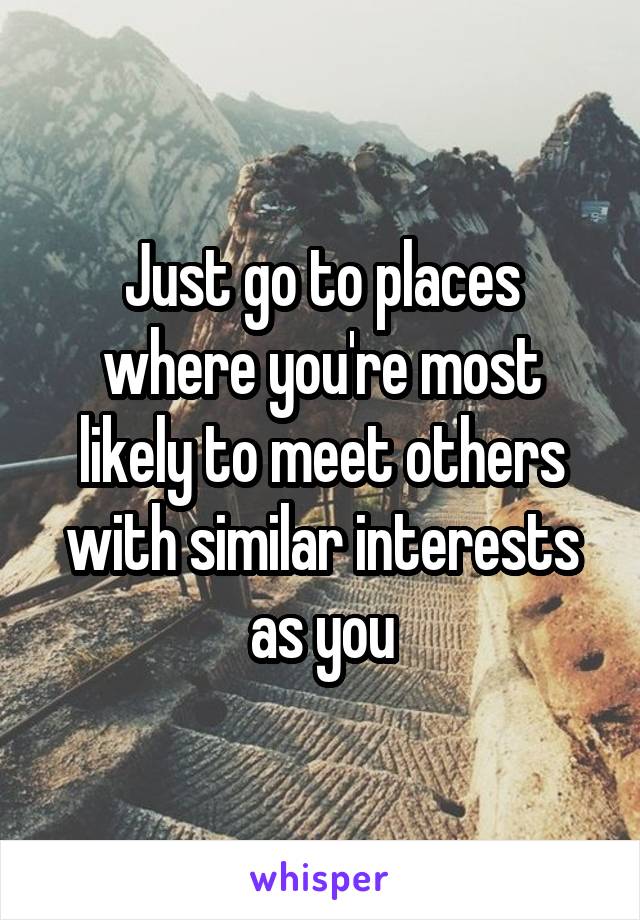 Just go to places where you're most likely to meet others with similar interests as you