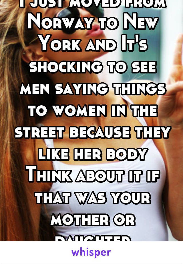 I just moved from Norway to New York and It's shocking to see men saying things to women in the street because they like her body Think about it if that was your mother or daughter disgusting fuck