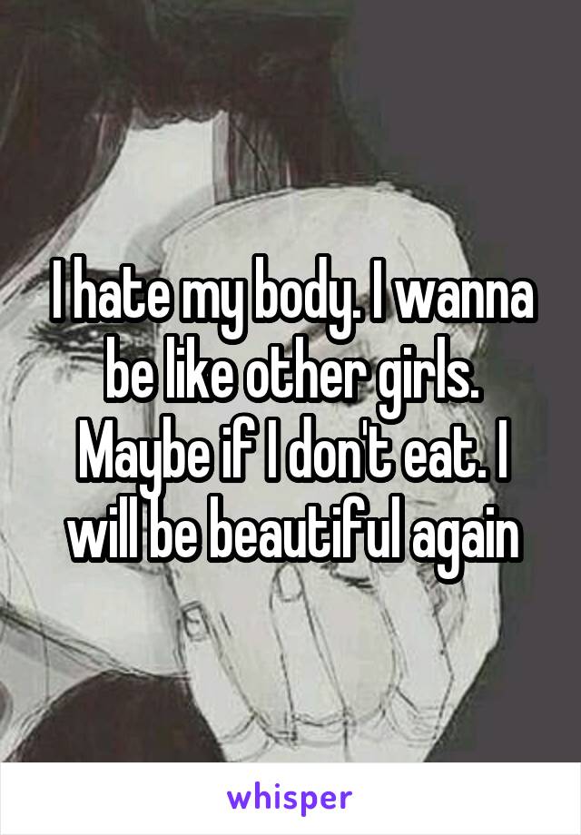 I hate my body. I wanna be like other girls. Maybe if I don't eat. I will be beautiful again