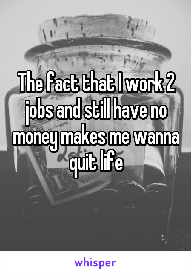 The fact that I work 2 jobs and still have no money makes me wanna quit life
