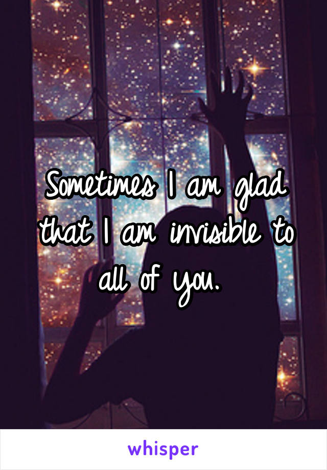 Sometimes I am glad that I am invisible to all of you. 