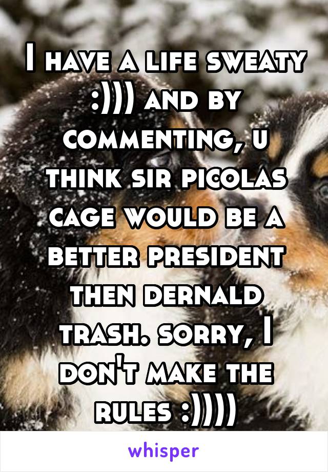 I have a life sweaty :))) and by commenting, u think sir picolas cage would be a better president then dernald trash. sorry, I don't make the rules :))))