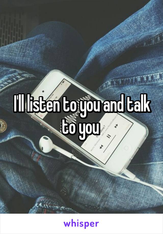 I'll listen to you and talk to you 