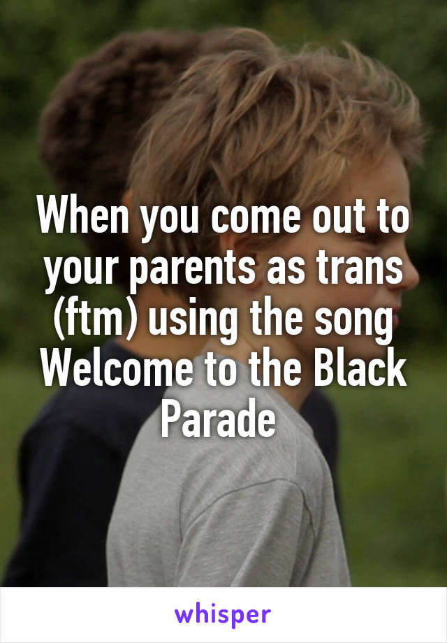 When you come out to your parents as trans (ftm) using the song Welcome to the Black Parade 