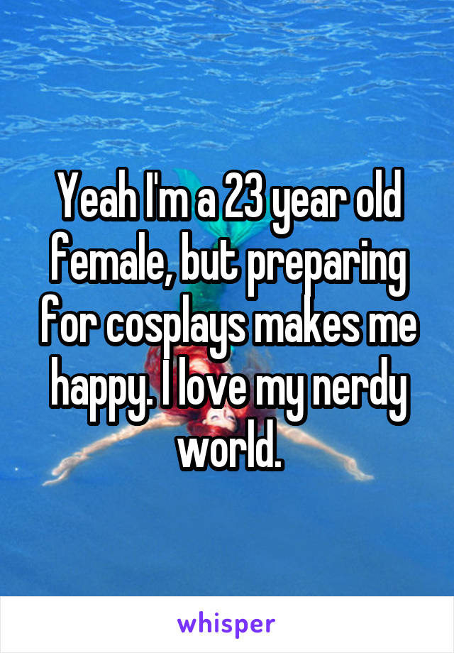 Yeah I'm a 23 year old female, but preparing for cosplays makes me happy. I love my nerdy world.