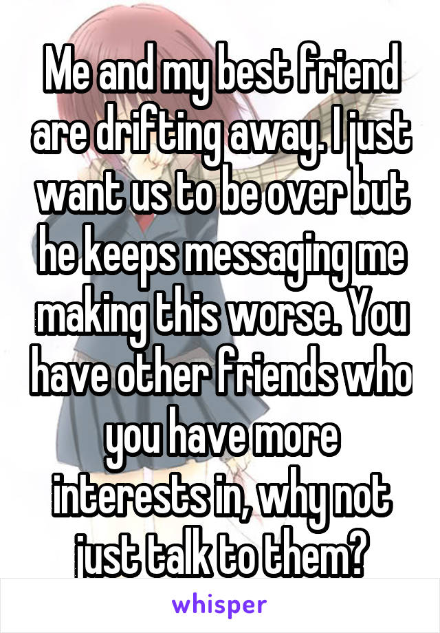 Me and my best friend are drifting away. I just want us to be over but he keeps messaging me making this worse. You have other friends who you have more interests in, why not just talk to them?