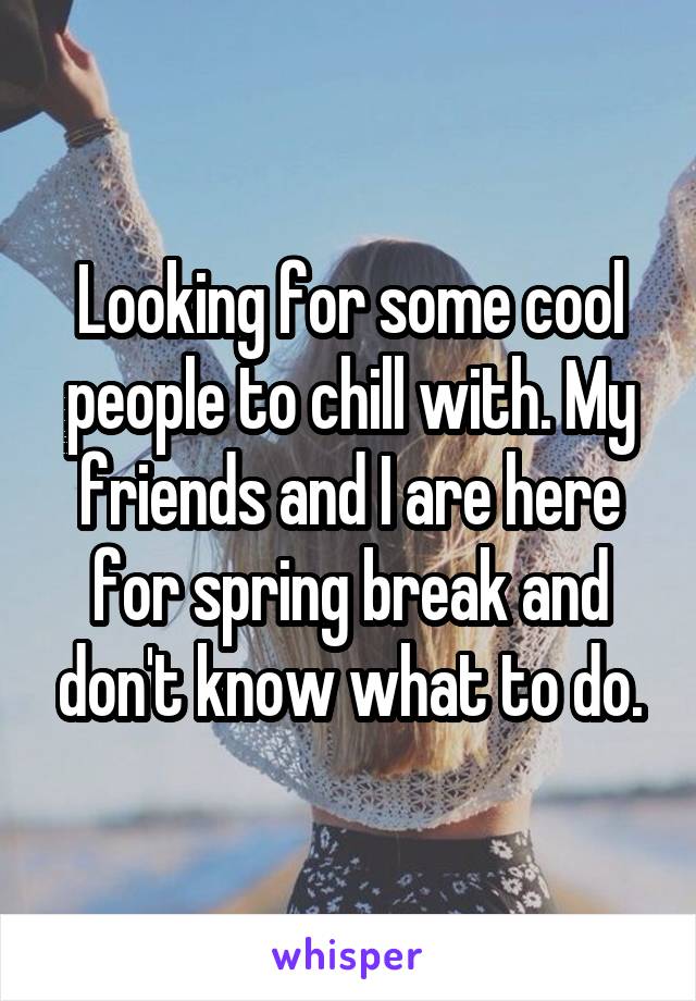 Looking for some cool people to chill with. My friends and I are here for spring break and don't know what to do.