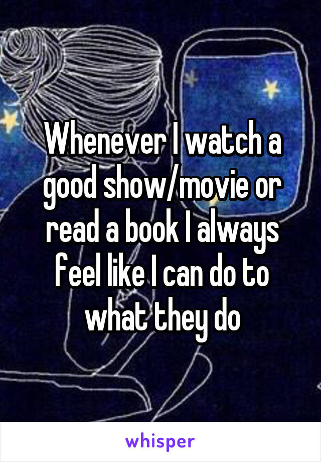 Whenever I watch a good show/movie or read a book I always feel like I can do to what they do