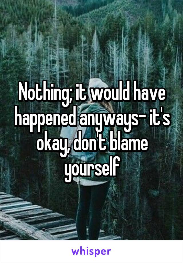 Nothing; it would have happened anyways- it's okay, don't blame yourself
