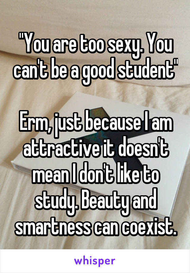 "You are too sexy. You can't be a good student" 
Erm, just because I am attractive it doesn't mean I don't like to study. Beauty and smartness can coexist.