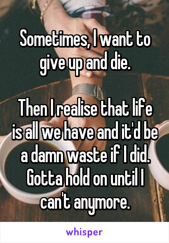 Sometimes, I want to give up and die.

Then I realise that life is all we have and it'd be a damn waste if I did. Gotta hold on until I can't anymore.