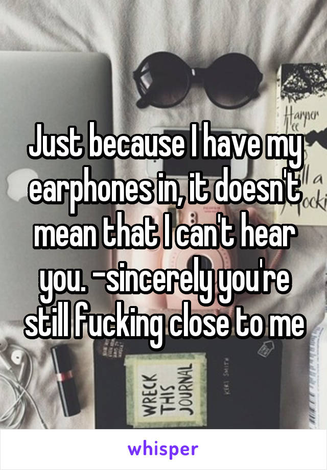 Just because I have my earphones in, it doesn't mean that I can't hear you. -sincerely you're still fucking close to me