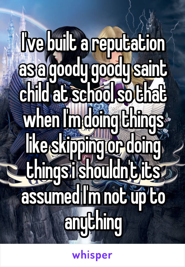 I've built a reputation as a goody goody saint child at school so that when I'm doing things like skipping or doing things i shouldn't its assumed I'm not up to anything