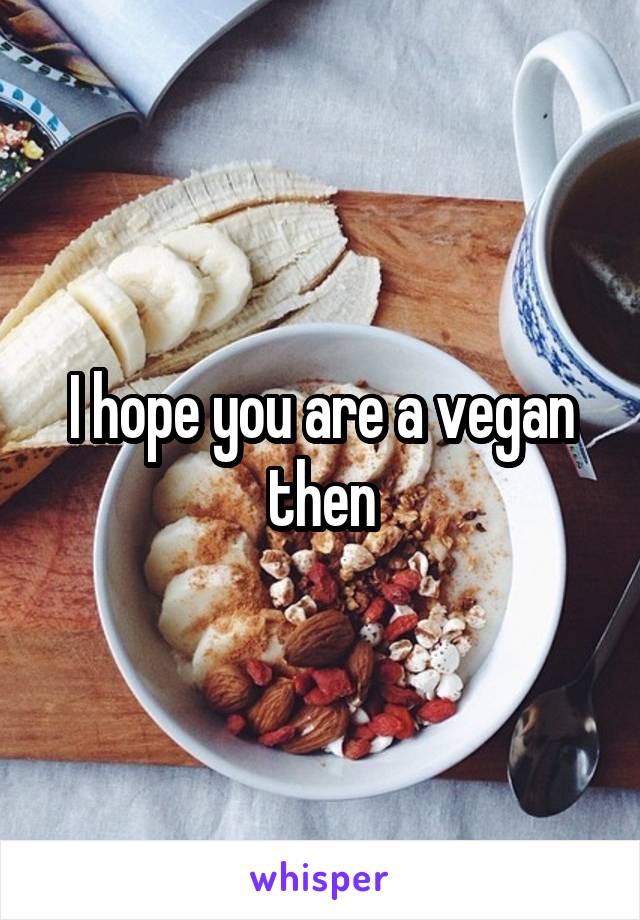 I hope you are a vegan then