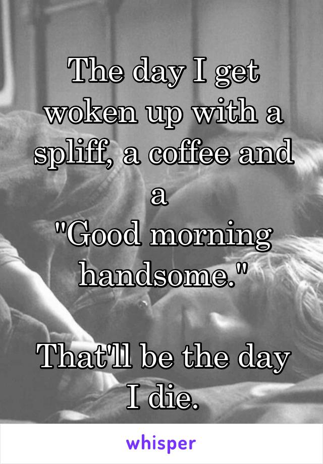 The day I get woken up with a spliff, a coffee and a 
"Good morning handsome."

That'll be the day I die.