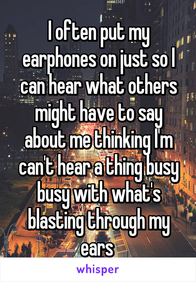 I often put my earphones on just so I can hear what others might have to say about me thinking I'm can't hear a thing busy busy with what's blasting through my ears 