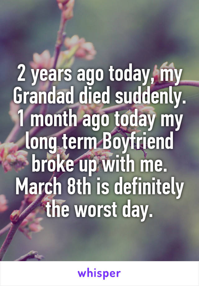 2 years ago today, my Grandad died suddenly. 1 month ago today my long term Boyfriend broke up with me. March 8th is definitely the worst day.