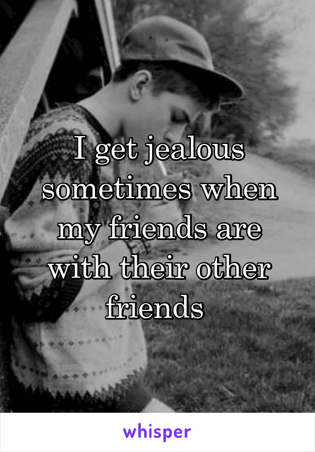 I get jealous sometimes when my friends are with their other friends 