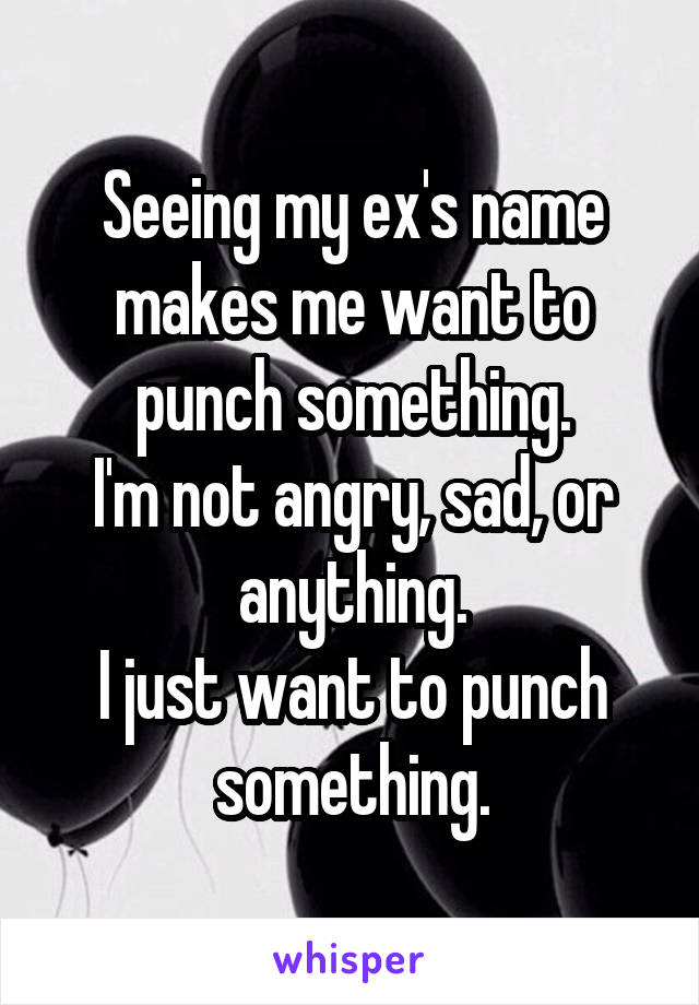 Seeing my ex's name makes me want to punch something.
I'm not angry, sad, or anything.
I just want to punch something.